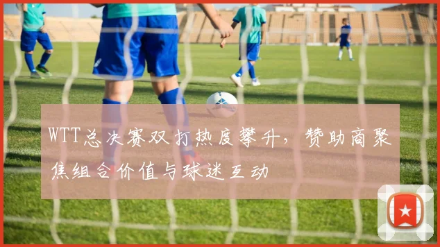 WTT总决赛双打热度攀升，赞助商聚焦组合价值与球迷互动