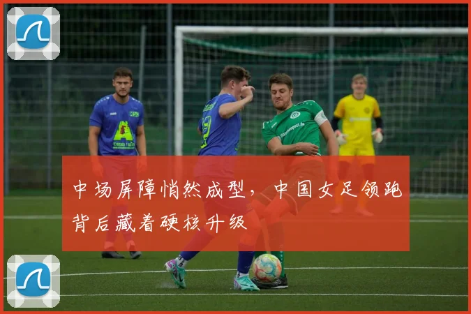 中场屏障悄然成型，中国女足领跑背后藏着硬核升级