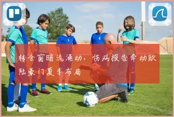 转会窗暗流涌动，伤病报告牵动欧陆豪门夏季布局