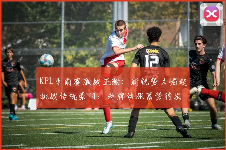 KPL季前赛激战正酣：新锐势力崛起挑战传统豪门，老牌劲旅蓄势待发盼逆袭