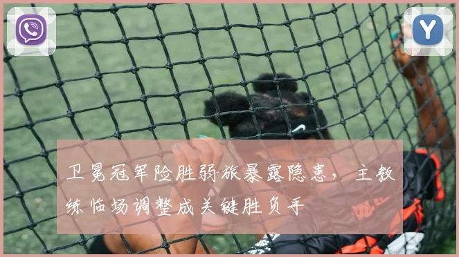 卫冕冠军险胜弱旅暴露隐患，主教练临场调整成关键胜负手