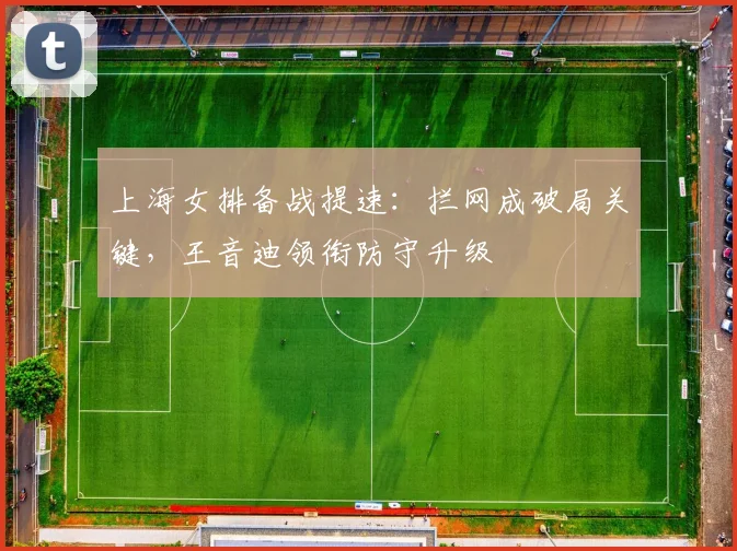 上海女排备战提速：拦网成破局关键，王音迪领衔防守升级