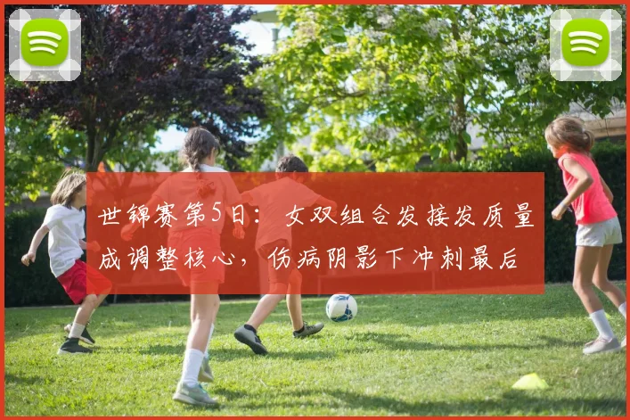 世锦赛第5日：女双组合发接发质量成调整核心，伤病阴影下冲刺最后备战