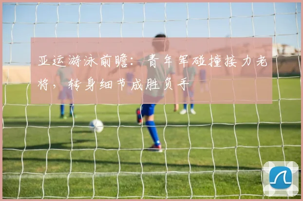 亚运游泳前瞻：青年军碰撞接力老将，转身细节成胜负手