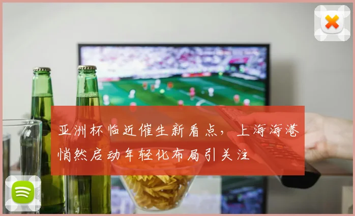 亚洲杯临近催生新看点，上海海港悄然启动年轻化布局引关注