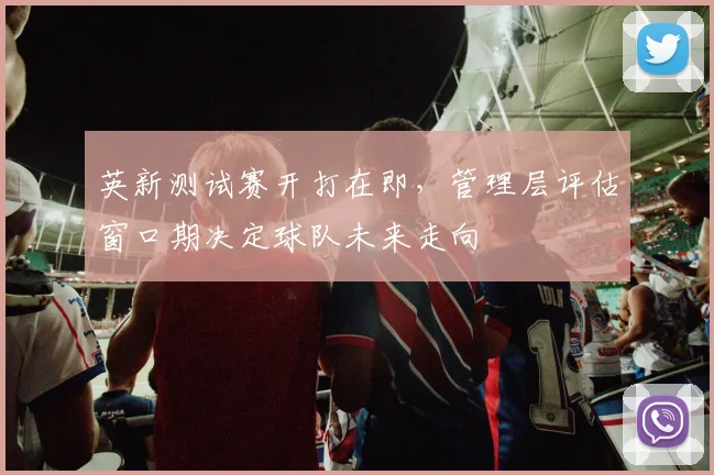 英新测试赛开打在即，管理层评估窗口期决定球队未来走向