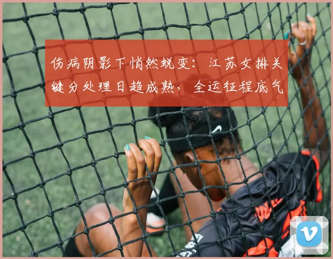 伤病阴影下悄然蜕变：江苏女排关键分处理日趋成熟，全运征程底气渐足