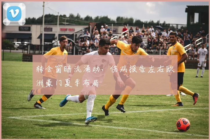 转会窗暗流涌动，伤病报告左右欧洲豪门夏季布局