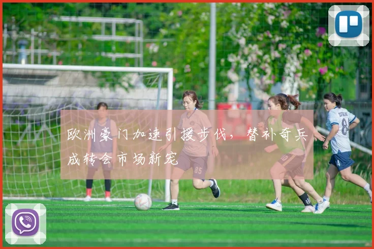 欧洲豪门加速引援步伐，替补奇兵成转会市场新宠