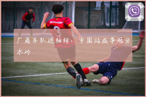 厂商车队连轴转，中国站成争冠分水岭