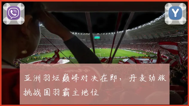 亚洲羽坛巅峰对决在即，丹麦劲旅挑战国羽霸主地位