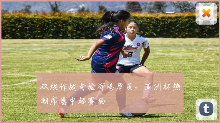双线作战考验海港厚度，亚洲杯热潮席卷中超赛场