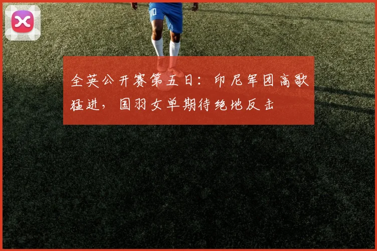 全英公开赛第五日：印尼军团高歌猛进，国羽女单期待绝地反击