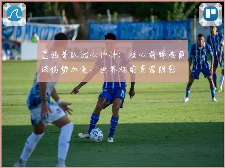 墨西哥队忧心忡忡：核心前锋洛萨诺伤势加重，世界杯前景蒙阴影