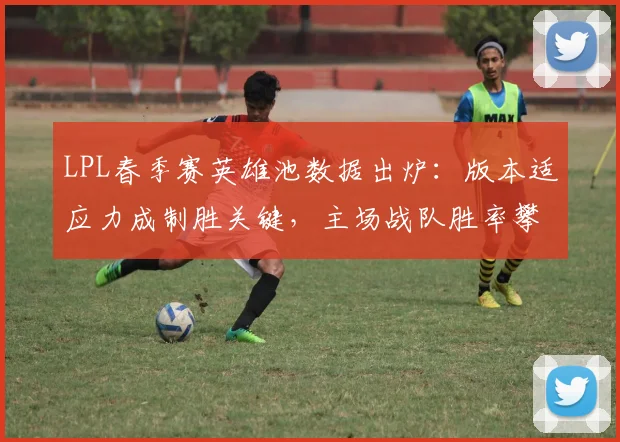 LPL春季赛英雄池数据出炉：版本适应力成制胜关键，主场战队胜率攀升
