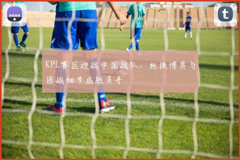 KPL赛区迎战中国战队，轮换博弈与团战细节成胜负手