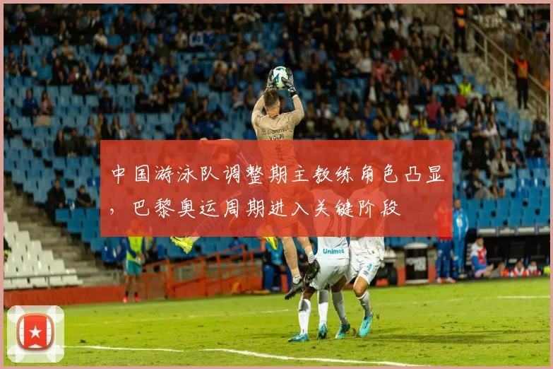 中国游泳队调整期主教练角色凸显，巴黎奥运周期进入关键阶段