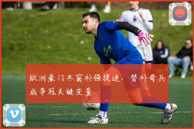 欧洲豪门冬窗补强提速，替补奇兵成争冠关键变量