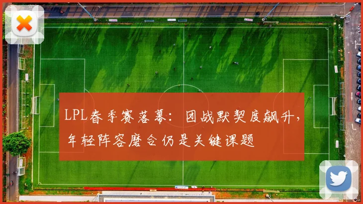 LPL春季赛落幕：团战默契度飙升，年轻阵容磨合仍是关键课题