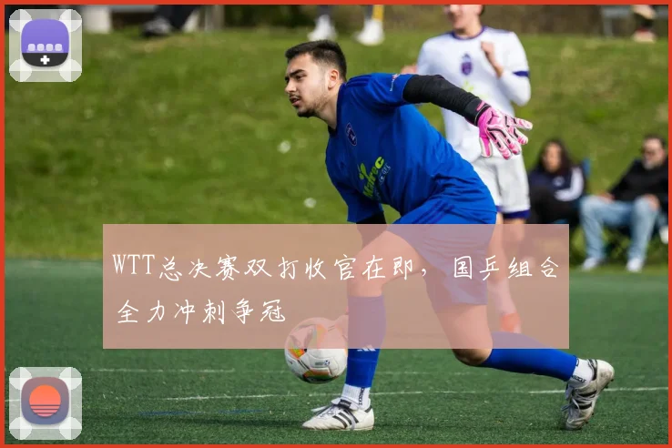 WTT总决赛双打收官在即，国乒组合全力冲刺争冠