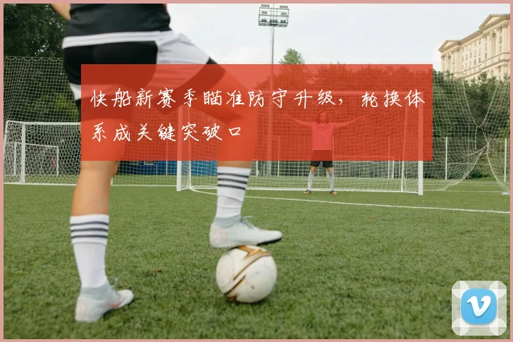 快船新赛季瞄准防守升级，轮换体系成关键突破口