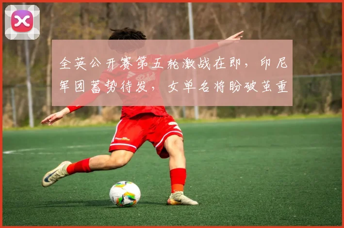 全英公开赛第五轮激战在即，印尼军团蓄势待发，女单名将盼破茧重生