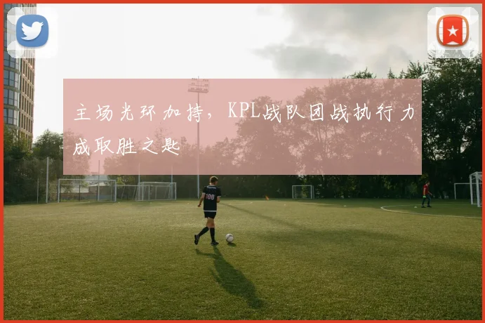 主场光环加持，KPL战队团战执行力成取胜之匙