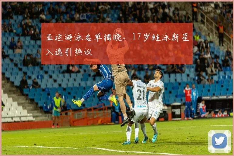 亚运游泳名单揭晓，17岁蛙泳新星入选引热议