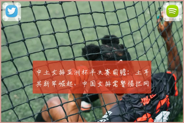 中土女排亚洲杯半决赛前瞻：土耳其新军崛起，中国女排需警惕拦网高压