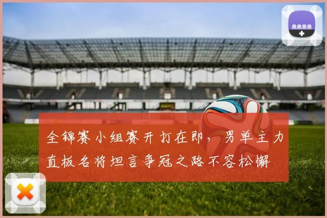 全锦赛小组赛开打在即，男单主力直板名将坦言争冠之路不容松懈