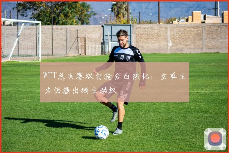 WTT总决赛双打抢分白热化，女单主力仍握出线主动权