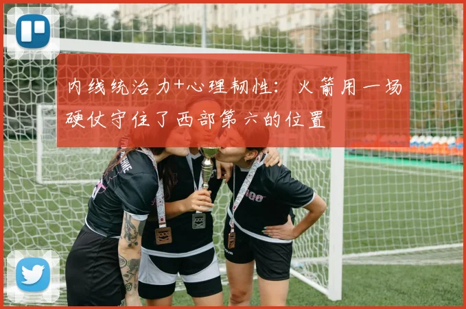 内线统治力+心理韧性：火箭用一场硬仗守住了西部第六的位置