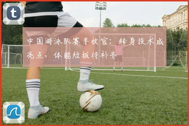 中国游泳队赛季收官：转身技术成亮点，体能短板待补齐