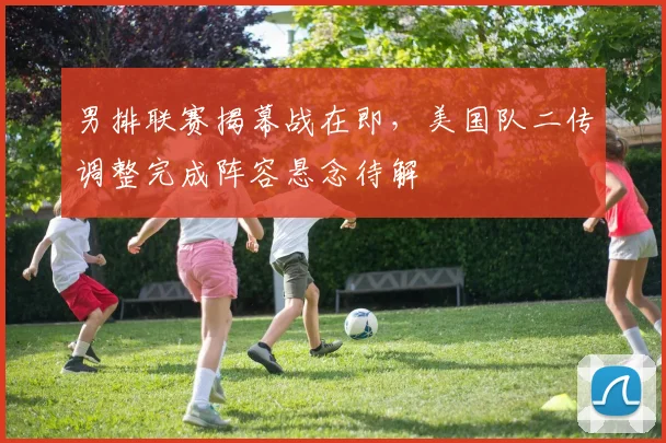 男排联赛揭幕战在即，美国队二传调整完成阵容悬念待解