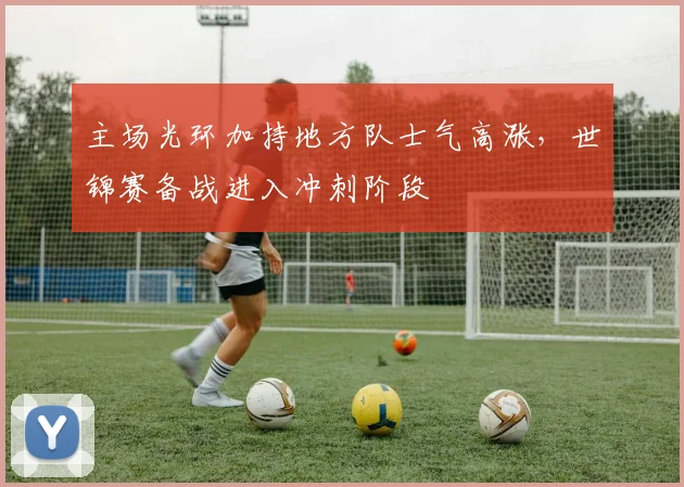 主场光环加持地方队士气高涨，世锦赛备战进入冲刺阶段
