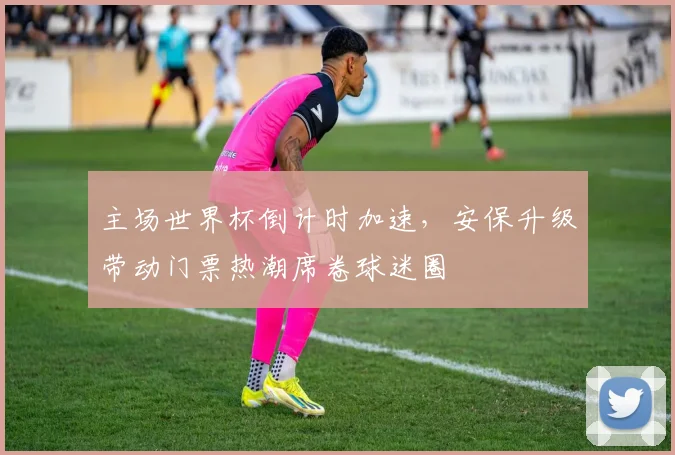 主场世界杯倒计时加速，安保升级带动门票热潮席卷球迷圈