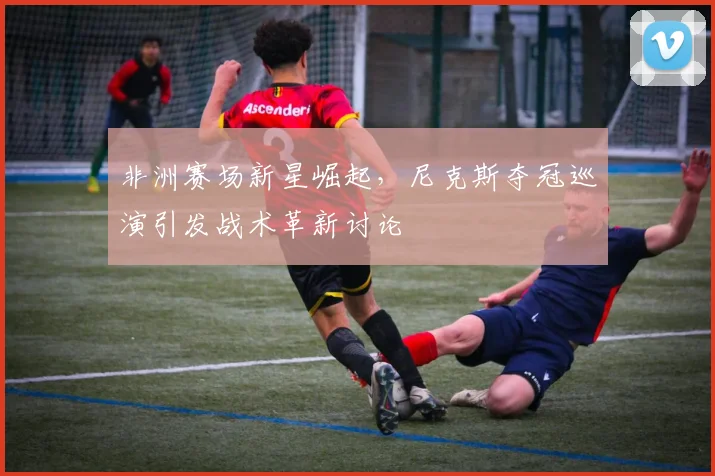 非洲赛场新星崛起，尼克斯夺冠巡演引发战术革新讨论