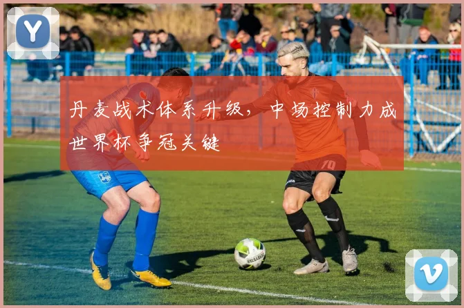 丹麦战术体系升级，中场控制力成世界杯争冠关键