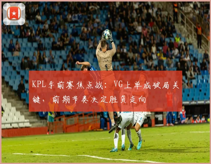 KPL季前赛焦点战：VG上单成破局关键，前期节奏决定胜负走向
